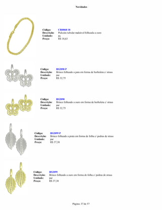 Novidades




       Código:       CR0068 18
       Descrição:    Pulseira tubular maleável folheada a ouro
       Unidade:      pç
       Preço:        R$ 18,63




     Código:        BS2098 P
     Descrição:     Brinco folheado a pata em forma de borboleta c/ strass
     Unidade:       par
     Preço:         R$ 32,75




     Código:        BS2098
     Descrição:     Brinco folheado a ouro em forma de borboleta c/ strass
     Unidade:       par
     Preço:         R$ 32,75




Código:      BS2099 P
Descrição:   Brinco folheado a prata em forma de folha c/ pedras de strass
Unidade:     par
Preço:       R$ 37,38




Código:      BS2099
Descrição:   Brinco folheado a ouro em forma de folha c/ pedras de strass
Unidade:     par
Preço:       R$ 37,38




                                   Página: 37 de 57
 