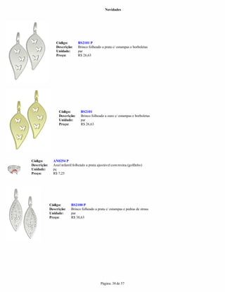 Novidades




                 Código:        BS2101 P
                 Descrição:     Brinco folheado a prata c/ estampas e borboletas
                 Unidade:       par
                 Preço:         R$ 26,63




                   Código:        BS2101
                   Descrição:     Brinco folheado a ouro c/ estampas e borboletas
                   Unidade:       par
                   Preço:         R$ 26,63




Código:        AN0254 P
Descrição:     Anel infantil folheado a prata ajustável com resina (golfinho)
Unidade:       pç
Preço:         R$ 7,25




             Código:       BS2100 P
             Descrição:    Brinco folheado a prata c/ estampas e pedras de strass
             Unidade:      par
             Preço:        R$ 38,63




                                                Página: 38 de 57
 
