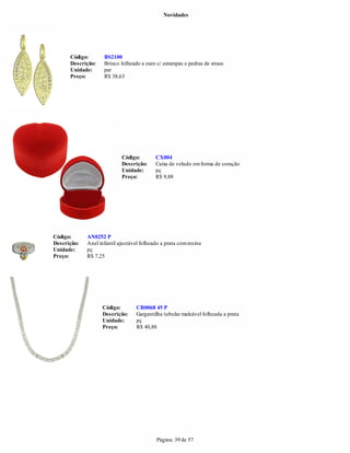 Novidades




      Código:       BS2100
      Descrição:    Brinco folheado a ouro c/ estampas e pedras de strass
      Unidade:      par
      Preço:        R$ 38,63




                            Código:        CX004
                            Descrição:     Caixa de veludo em forma de coração
                            Unidade:       pç
                            Preço:         R$ 9,88




Código:      AN0252 P
Descrição:   Anel infantil ajustável folheado a prata com resina
Unidade:     pç
Preço:       R$ 7,25




                   Código:         CR0068 45 P
                   Descrição:      Gargantilha tubular maleável folheada a prata
                   Unidade:        pç
                   Preço:          R$ 40,88




                                            Página: 39 de 57
 