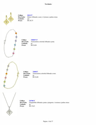 Novidades




Código:        BS2137
Descrição:     Brinco folheado a ouro c/ texturas e pedras strass
Unidade:       par
Preço:         R$ 20,75




     Código:        TR0037 P
     Descrição:     Tornozeleira colorida folheada a prata
     Unidade:       pç
     Preço:         R$ 24,88




       Código:         TR0037
       Descrição:      Tornozeleira colorida folheada a ouro
       Unidade:        pç
       Preço:          R$ 24,88




  Código:         G0708 P
  Descrição:      Gargantilha folheada a prata e pingente c/ texturas e pedras strass
  Unidade:        pç
  Preço:          R$ 19,63




                                         Página: 4 de 57
 