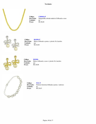 Novidades




       Código:       CR0068 45
       Descrição:    Gargantilha tubular maleável folheada a ouro
       Unidade:      pç
       Preço:        R$ 40,88




Código:      BS2096 P
Descrição:   Brinco folheado a prata c/ pérola 10 e lacinho
Unidade:     par
Preço:       R$ 20,88




Código:      BS2096
Descrição:   Brinco folheado a ouro c/ pérola 10 e lacinho
Unidade:     par
Preço:       R$ 20,88




    Código:      P221 P
    Descrição:   Pulseira feminina folheada a prata c/ adornos
    Unidade:     pç
    Preço:       R$ 26,63




                            Página: 40 de 57
 