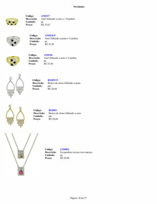 Novidades


Código:        AN0337
Descrição:     Anel folheado a ouro c/ 10 pedras
Unidade:       pç
Preço:         R$ 33,63



   Código:        AN0336 P
   Descrição:     Anel folheado a prata c/ 6 pedras
   Unidade:       pç
   Preço:         R$ 35,50



  Código:        AN0336
  Descrição:     Anel folheado a ouro c/ 6 pedras
  Unidade:       pç
  Preço:         R$ 35,50




     Código:         BS2093 P
     Descrição:      Brinco de strass folheado a prata
     Unidade:        par
     Preço:          R$ 20,88




      Código:         BS2093
      Descrição:      Brinco de strass folheado a ouro
      Unidade:        par
      Preço:          R$ 20,88




                   Código:       GX0003
                   Descrição:    Escapulário em aço inox maciço
                   Unidade:      pç
                   Preço:        R$ 24,88




                                           Página: 42 de 57
 