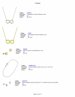 Novidades




        Código:           G1092 P
        Descrição:        Gargantilha do infinito folheada a prata
        Unidade:          pç
        Preço:            R$ 18,38




             Código:       G1092
             Descrição:    Gargantilha do infinito folheada a ouro
             Unidade:      pç
             Preço:        R$ 18,38




 Código:         BS0648
 Descrição:      Brinco de pérola (10 mm) folheado a ouro
 Unidade:        par
 Preço:          R$ 5,25




              Código:        CR0006 18 P
              Descrição:     Pulseira folheada a prata 3 por 1 por 1 com 18 cm
              Unidade:       pç
              Preço:         R$ 5,50




Código:         BS1027 P
Descrição:      Brinco folheado a prata em forma de "U" c/ pedra de strass (cores sortidas)
Unidade:        par
Preço:          R$ 4,63




                                        Página: 43 de 57
 