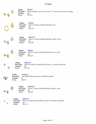 Novidades


        Código:           BS1027
        Descrição:        Brinco folheado a ouro em forma de "U" c/ pedra de strass (cores sortidas)
        Unidade:          par
        Preço:            R$ 4,63




             Código:       BS1587
             Descrição:    Brinco de argola estampado folheado a ouro
             Unidade:      par
             Preço:        R$ 8,38




             Código:       BS1019 P
             Descrição:    Brinco c/ formato quadrado folheado a prata c/ strass
             Unidade:      par
             Preço:        R$ 6,88




         Código:          BS1019
         Descrição:       Brinco c/ formato quadrado folheado a ouro c/ strass
         Unidade:         par
         Preço:           R$ 6,88



    Código:         BS0634 P
    Descrição:      Brinco de bolinha (5 mm) folheado a prata c/ superfície craquelada
    Unidade:        par
    Preço:          R$ 4,98



Código:         AN0242 P
Descrição:      Anel infantil folheado a prata c/ chinelinho resinado
Unidade:        pç
Preço:          R$ 6,50



         Código:          BS0996 P
         Descrição:       Brinco c/ formato quadrado folheado a prata c/ strass
         Unidade:         par
         Preço:           R$ 6,88



 Código:         BS0633 P
 Descrição:      Brinco de bolinha (4 mm) folheado a prata c/ superfície craquelada
 Unidade:        par
 Preço:          R$ 4,13




                                                   Página: 44 de 57
 