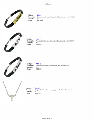 Novidades




   Código:       P220
   Descrição:    Pulseira de silicone c/ plaquinha folheada a ouro escrito JESUS
   Unidade:      pç
   Preço:        R$ 26,63




 Código:        P220 P
 Descrição:     Pulseira de silicone c/ plaquinha folheada a prata escrito JESUS
 Unidade:       pç
 Preço:         R$ 26,63




 Código:        P220 X
 Descrição:     Pulseira de silicone c/ plaquinha de inox escrito JESUS
 Unidade:       pç
 Preço:         R$ 26,63




Código:       G1090 P
Descrição:    Gargantilha folheada a prata e pingente de Cristo Redentor c/ strass
Unidade:      pç
Preço:        R$ 31,63




                          Página: 45 de 57
 