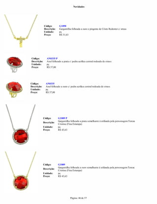 Novidades




             Código:        G1090
             Descrição:     Gargantilha folheada a ouro e pingente de Cristo Redentor c/ strass
             Unidade:       pç
             Preço:         R$ 31,63




Código:         AN0335 P
Descrição:      Anel folheado a prata c/ pedra acrílica central rodeada de strass
Unidade:        pç
Preço:          R$ 37,00




Código:        AN0335
Descrição:     Anel folheado a ouro c/ pedra acrílica central rodeada de strass
Unidade:       pç
Preço:         R$ 37,00




             Código:       G1089 P
                           Gargantilha folheada a prata semelhante à utilizada pela personagem Tereza
             Descrição:
                           Cristina (Fina Estampa)
             Unidade:      pç
             Preço:        R$ 43,63




             Código:       G1089
                           Gargantilha folheada a ouro semelhante à utilizada pela personagem Tereza
             Descrição:
                           Cristina (Fina Estampa)
             Unidade:      pç
             Preço:        R$ 43,63




                                       Página: 46 de 57
 