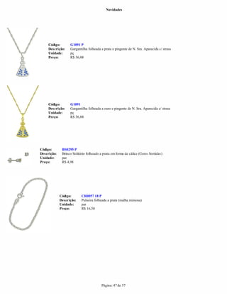 Novidades




     Código:       G1091 P
     Descrição:    Gargantilha folheada a prata e pingente de N. Sra. Aparecida c/ strass
     Unidade:      pç
     Preço:        R$ 36,88




     Código:       G1091
     Descrição:    Gargantilha folheada a ouro e pingente de N. Sra. Aparecida c/ strass
     Unidade:      pç
     Preço:        R$ 36,88




Código:       BS0295 P
Descrição:    Brinco Solitário folheado a prata em forma de cálice (Cores Sortidas)
Unidade:      par
Preço:        R$ 4,98




             Código:       CR0057 18 P
             Descrição:    Pulseira folheada a prata (malha mimosa)
             Unidade:      par
             Preço:        R$ 16,50




                                         Página: 47 de 57
 