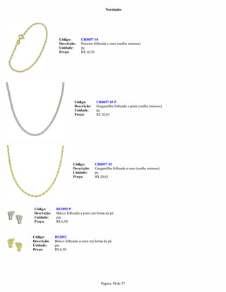 Novidades




               Código:        CR0057 18
               Descrição:     Pulseira folheada a ouro (malha mimosa)
               Unidade:       pç
               Preço:         R$ 16,50




                         Código:        CR0057 45 P
                         Descrição:     Gargantilha folheada a prata (malha mimosa)
                         Unidade:       pç
                         Preço:         R$ 20,63




                        Código:        CR0057 45
                        Descrição:     Gargantilha folheada a ouro (malha mimosa)
                        Unidade:       pç
                        Preço:         R$ 20,63




Código:      BS2092 P
Descrição:   Brinco folheado a prata em forma de pé
Unidade:     par
Preço:       R$ 6,50



Código:      BS2092
Descrição:   Brinco folheado a ouro em forma de pé
Unidade:     par
Preço:       R$ 6,50




                                           Página: 48 de 57
 