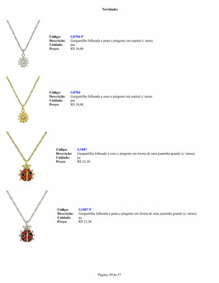 Novidades




Código:      G0704 P
Descrição:   Gargantilha folheada a prata e pingente em espiral c/ strass
Unidade:     par
Preço:       R$ 18,00




Código:      G0704
Descrição:   Gargantilha folheada a ouro e pingente em espiral c/ strass
Unidade:     par
Preço:       R$ 18,00




    Código:       G1087
    Descrição:    Gargantilha folheada a ouro e pingente em forma de uma joaninha grande (c/ strass)
    Unidade:      pç
    Preço:        R$ 23,38




     Código:      G1087 P
     Descrição:   Gargantilha folheada a prata e pingente em forma de uma joaninha grande (c/ strass)
     Unidade:     pç
     Preço:       R$ 23,38




                                Página: 49 de 57
 