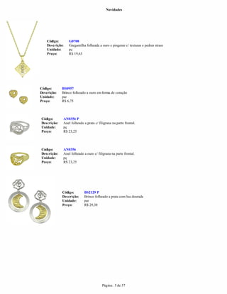 Novidades




    Código:      G0708
    Descrição:   Gargantilha folheada a ouro e pingente c/ texturas e pedras strass
    Unidade:     pç
    Preço:       R$ 19,63




Código:      BS0957
Descrição:   Brinco folheado a ouro em forma de coração
Unidade:     par
Preço:       R$ 6,75



Código:      AN0356 P
Descrição:   Anel folheado a prata c/ filigrana na parte frontal.
Unidade:     pç
Preço:       R$ 23,25



Código:      AN0356
Descrição:   Anel folheado a ouro c/ filigrana na parte frontal.
Unidade:     pç
Preço:       R$ 23,25




             Código:        BS2129 P
             Descrição:     Brinco folheado a prata com lua dourada
             Unidade:       par
             Preço:         R$ 29,38




                                         Página: 5 de 57
 