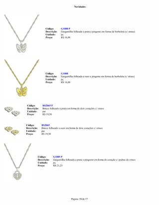 Novidades




                   Código:        G1088 P
                   Descrição:     Gargantilha folheada a prata e pingente em forma de borboleta (c/ strass)
                   Unidade:       pç
                   Preço:         R$ 16,88




                   Código:        G1088
                   Descrição:     Gargantilha folheada a ouro e pingente em forma de borboleta (c/ strass)
                   Unidade:       pç
                   Preço:         R$ 16,88




Código:          BS2065 P
Descrição:       Brinco folheado a prata em forma de dois corações c/ strass
Unidade:         par
Preço:           R$ 19,50



Código:         BS2065
Descrição:      Brinco folheado a ouro em forma de dois corações c/ strass
Unidade:        par
Preço:          R$ 19,50




             Código:       G1085 P
             Descrição:    Gargantilha folheada a prata e pingente em forma de coração c/ pedras de strass
             Unidade:      pç
             Preço:        R$ 21,25




                                            Página: 50 de 57
 
