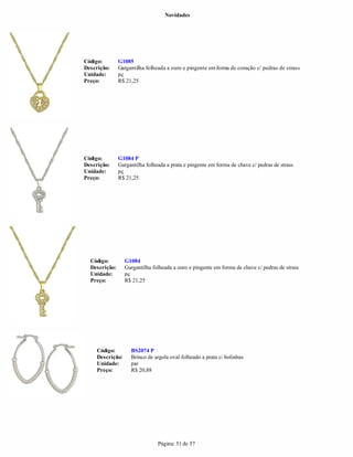 Novidades




Código:        G1085
Descrição:     Gargantilha folheada a ouro e pingente em forma de coração c/ pedras de strass
Unidade:       pç
Preço:         R$ 21,25




Código:        G1084 P
Descrição:     Gargantilha folheada a prata e pingente em forma de chave c/ pedras de strass
Unidade:       pç
Preço:         R$ 21,25




  Código:         G1084
  Descrição:      Gargantilha folheada a ouro e pingente em forma de chave c/ pedras de strass
  Unidade:        pç
  Preço:          R$ 21,25




     Código:        BS2074 P
     Descrição:     Brinco de argola oval folheado a prata c/ bolinhas
     Unidade:       par
     Preço:         R$ 20,88




                                Página: 51 de 57
 