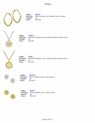 Novidades




             Código:       BS2074
             Descrição:    Brinco de argola oval folheado a ouro c/ bolinhas
             Unidade:      par
             Preço:        R$ 20,88




Código:         G1082 P
Descrição:      Gargantilha folheada a prata e medalha do Divino Espírito Santo
Unidade:        pç
Preço:          R$ 19,88




Código:         G1082
Descrição:      Gargantilha folheada a ouro e medalha do Divino Espírito Santo
Unidade:        pç
Preço:          R$ 19,88




 Código:         BS2077 P
 Descrição:      Brinco folheado a prata c/ pedra de strass
 Unidade:        par
 Preço:          R$ 16,88




  Código:         BS2077
  Descrição:      Brinco folheado a ouro c/ pedra de strass
  Unidade:        par
  Preço:          R$ 16,88




                                      Página: 52 de 57
 