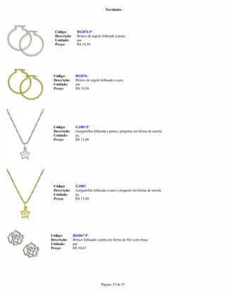 Novidades




  Código:        BS2076 P
  Descrição:     Brinco de argola folheado a prata
  Unidade:       par
  Preço:         R$ 19,50




 Código:        BS2076
 Descrição:     Brinco de argola folheado a ouro
 Unidade:       par
 Preço:         R$ 19,50




 Código:        G1083 P
 Descrição:     Gargantilha folheada a prata e pingente em forma de estrela
 Unidade:       pç
 Preço:         R$ 13,88




 Código:        G1083
 Descrição:     Gargantilha folheada a ouro e pingente em forma de estrela
 Unidade:       pç
 Preço:         R$ 13,88




Código:        BS2067 P
Descrição:     Brinco folheado a prata em forma de flor com strass
Unidade:       par
Preço:         R$ 30,63




                                  Página: 53 de 57
 