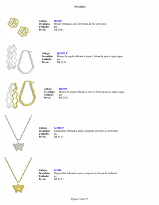 Novidades




Código:        BS2067
Descrição:     Brinco folheado a ouro em forma de flor com strass
Unidade:       par
Preço:         R$ 30,63




  Código:        BS2075 P
  Descrição:     Brinco de argola folheado a prata c/ forma de gota e zigue-zague
  Unidade:       par
  Preço:         R$ 23,63




    Código:        BS2075
    Descrição:     Brinco de argola folheado a ouro c/ forma de gota e zigue-zague
    Unidade:       par
    Preço:         R$ 23,63




Código:        G1086 P
Descrição:     Gargantilha folheada a prata e pingente em forma de borboleta
Unidade:       pç
Preço:         R$ 14,13




Código:        G1086
Descrição:     Gargantilha folheada a ouro e pingente em forma de borboleta
Unidade:       pç
Preço:         R$ 14,13




                               Página: 54 de 57
 