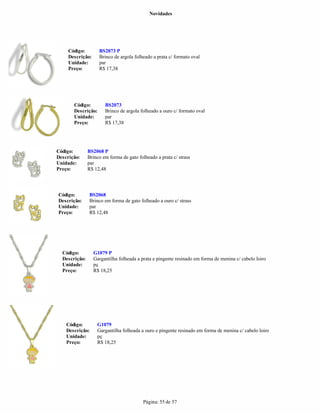 Novidades




     Código:        BS2073 P
     Descrição:     Brinco de argola folheado a prata c/ formato oval
     Unidade:       par
     Preço:         R$ 17,38




       Código:         BS2073
       Descrição:      Brinco de argola folheado a ouro c/ formato oval
       Unidade:        par
       Preço:          R$ 17,38




Código:        BS2068 P
Descrição:     Brinco em forma de gato folheado a prata c/ strass
Unidade:       par
Preço:         R$ 12,48




Código:        BS2068
Descrição:     Brinco em forma de gato folheado a ouro c/ strass
Unidade:       par
Preço:         R$ 12,48




  Código:         G1079 P
  Descrição:      Gargantilha folheada a prata e pingente resinado em forma de menina c/ cabelo loiro
  Unidade:        pç
  Preço:          R$ 18,25




    Código:        G1079
    Descrição:     Gargantilha folheada a ouro e pingente resinado em forma de menina c/ cabelo loiro
    Unidade:       pç
    Preço:         R$ 18,25




                                          Página: 55 de 57
 