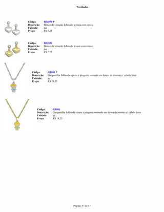 Novidades




Código:      BS2050 P
Descrição:   Brinco de coração folheado a prata com strass
Unidade:     par
Preço:       R$ 7,25



Código:      BS2050
Descrição:   Brinco de coração folheado a ouro com strass
Unidade:     par
Preço:       R$ 7,25




   Código:      G1081 P
   Descrição:   Gargantilha folheada a prata e pingente resinado em forma de menino c/ cabelo loiro
   Unidade:     pç
   Preço:       R$ 18,25




       Código:       G1081
       Descrição:    Gargantilha folheada a ouro e pingente resinado em forma de menino c/ cabelo loiro
       Unidade:      pç
       Preço:        R$ 18,25




                                        Página: 57 de 57
 
