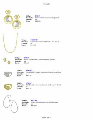 Novidades




                  Código:        BS2129
                  Descrição:     Brinco folheado a ouro com lua prateada
                  Unidade:       par
                  Preço:         R$ 29,38




         Código:          CR0008 55
         Descrição:       Corrente masculina fina folheada a ouro (3 x 1)
         Unidade:         pç
         Preço:           R$ 23,13




Código:         BS0840
Descrição:      Brinco fosco folheado a ouro em forma de golfinho
Unidade:        par
Preço:          R$ 4,63



  Código:         AN0354 P
  Descrição:      Anel folheado a prata c/ acabamento lixado na parte frontal
  Unidade:        pç
  Preço:          R$ 21,63




  Código:         AN0354
  Descrição:      Anel folheado a ouro c/ acabamento lixado na parte frontal
  Unidade:        pç
  Preço:          R$ 21,63




             Código:      BS2130 P
             Descrição:   Brinco folheado a prata feito de fio laminado
             Unidade:     par
             Preço:       R$ 23,00




                                            Página: 6 de 57
 