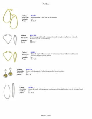 Novidades




      Código:         BS2130
      Descrição:      Brinco folheado a ouro feito de fio laminado
      Unidade:        par
      Preço:          R$ 23,00




     Código:         BS2132 P
                     Brinco de argola folheado a prata em forma de coração semelhante ao brinco da
     Descrição:
                     Monalisa (novela Avenida Brasil)
     Unidade:        par
     Preço:          R$ 19,63




      Código:         BS2132
                      Brinco de argola folheado a ouro em forma de coração semelhante ao brinco da
      Descrição:
                      Monalisa (novela Avenida Brasil)
      Unidade:        par
      Preço:          R$ 19,63




Código:        BS1247 P
Descrição:     Brinco folheado a prata c/ cabochão em acrílico (cores sortidas)
Unidade:       par
Preço:         R$ 7,38




   Código:        BS2133 P
   Descrição:     Brinco de argola folheado a prata semelhante ao brinco da Monalisa (novela Avenida Brasil)
   Unidade:       par
   Preço:         R$ 20,50




                                        Página: 7 de 57
 