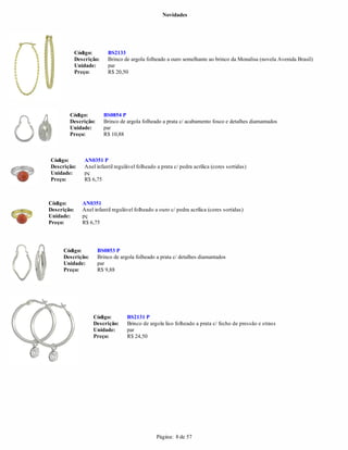 Novidades




             Código:       BS2133
             Descrição:    Brinco de argola folheado a ouro semelhante ao brinco da Monalisa (novela Avenida Brasil)
             Unidade:      par
             Preço:        R$ 20,50




        Código:           BS0854 P
        Descrição:        Brinco de argola folheado a prata c/ acabamento fosco e detalhes diamantados
        Unidade:          par
        Preço:            R$ 10,88



Código:          AN0351 P
Descrição:       Anel infantil regulável folheado a prata c/ pedra acrílica (cores sortidas)
Unidade:         pç
Preço:           R$ 6,75



Código:         AN0351
Descrição:      Anel infantil regulável folheado a ouro c/ pedra acrílica (cores sortidas)
Unidade:        pç
Preço:          R$ 6,75




     Código:          BS0853 P
     Descrição:       Brinco de argola folheado a prata c/ detalhes diamantados
     Unidade:         par
     Preço:           R$ 9,88




                     Código:        BS2131 P
                     Descrição:     Brinco de argola liso folheado a prata c/ fecho de pressão e strass
                     Unidade:       par
                     Preço:         R$ 24,50




                                                  Página: 8 de 57
 