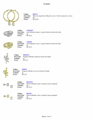Novidades




                Código:        BS2131
                Descrição:     Brinco de argola liso folheado a ouro c/ fecho de pressão e strass
                Unidade:       par
                Preço:         R$ 24,50




      Código:        AN0349 P
      Descrição:     Anel folheado a prata c/ a parte frontal em forma de cobra
      Unidade:       pç
      Preço:         R$ 29,13



      Código:        AN0349
      Descrição:     Anel folheado a ouro c/ a parte frontal em forma de cobra
      Unidade:       pç
      Preço:         R$ 29,13




 Código:       PS0535 P
 Descrição:    Pingente folheado a prata em forma de Cupido
 Unidade:      pç
 Preço:        R$ 3,25




Código:       PS0535
Descrição:    Pingente folheado a ouro em forma de Cupido
Unidade:      pç
Preço:        R$ 3,25




      Código:        BS2128 P
      Descrição:     Brinco folheado a prata c/ pedra de strass octogonal
      Unidade:       par
      Preço:         R$ 18,13



      Código:        BS2128
      Descrição:     Brinco folheado a ouro c/ pedra de strass octogonal
      Unidade:       par
      Preço:         R$ 18,13




                                              Página: 9 de 57
 