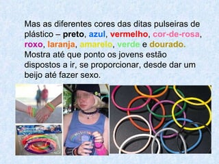 Mas as diferentes cores das ditas pulseiras de plástico –  preto ,  azul ,  vermelho ,  cor-de-rosa ,  roxo ,  laranja ,  amarelo ,  verde  e  dourado.   Mostra até que ponto os jovens estão dispostos a ir, se proporcionar, desde dar um beijo até fazer sexo. 