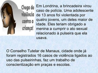 Em Londrina, a brincadeira virou caso de polícia. Uma adolescente de 13 anos foi violentada por quatro jovens, um deles maior de idade. Eles teriam obrigado a menina a cumprir o ato sexual relacionado à pulseira que ela usava.  O Conselho Tutelar de Manaus, cidade onde já foram registrados 16 casos de violência ligados ao uso das pulseirinhas, faz um trabalho de conscientização em praças e escolas.  
