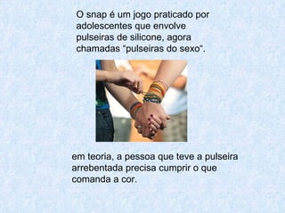 O snap é um jogo praticado por adolescentes que envolve pulseiras de silicone, agora chamadas “pulseiras do sexo“.  em teoria, a pessoa que teve a pulseira arrebentada precisa cumprir o que comanda a cor. 