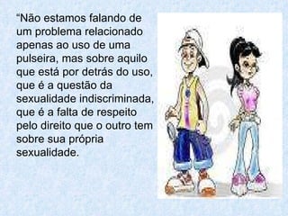 “ Não estamos falando de um problema relacionado apenas ao uso de uma pulseira, mas sobre aquilo que está por detrás do uso, que é a questão da sexualidade indiscriminada, que é a falta de respeito pelo direito que o outro tem sobre sua própria sexualidade.  