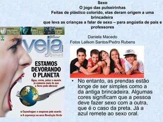 No entanto, as prendas estão longe de ser simples como a da antiga brincadeira. Algumas cores significam que a pessoa deve fazer sexo com a outra, que é o caso da preta. Já a azul remete ao sexo oral.  Sexo O jogo das pulseirinhas Feitas de plástico colorido, elas deram origem a uma brincadeira  que leva as crianças a falar de sexo – para angústia de pais e professores Daniela Macedo Fotos Lailson Santos/Pedro Rubens 