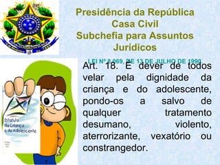 LEI Nº 8.069, DE 13 DE JULHO DE 1990 . Art. 18. É dever de todos velar pela dignidade da criança e do adolescente, pondo-os a salvo de qualquer tratamento desumano, violento, aterrorizante, vexatório ou constrangedor. Presidência da República Casa Civil Subchefia para Assuntos Jurídicos                         