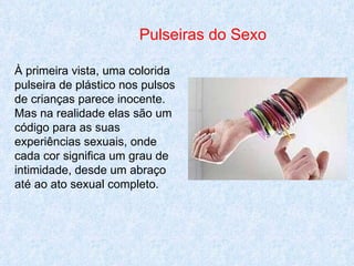 Pulseiras do Sexo À primeira vista, uma colorida pulseira de plástico nos pulsos de crianças parece inocente. Mas na realidade elas são um código para as suas experiências sexuais, onde cada cor significa um grau de intimidade, desde um abraço até ao ato sexual completo. 
