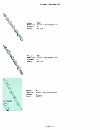 Pulseiras - Folheados a Steel




 Código:       P118
 Descrição:    Pulseira adulto com banho Steel
 Unidade:      pç
 Preço:        R$ 24,88




 Código:       P116
 Descrição:    Pulseira adulto com banho Steel
 Unidade:      pç
 Preço:        R$ 19,63




Código:       P112
Descrição:    Pulseira adulto com banho Steel
Unidade:      pç
Preço:        R$ 15,75




                            Página: 2 de 4
 