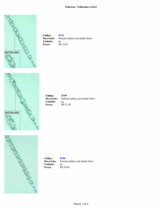 Pulseiras - Folheados a Steel




Código:        P111
Descrição:     Pulseira adulto com banho Steel
Unidade:       pç
Preço:         R$ 15,63




  Código:        P109
  Descrição:     Pulseira adulto com banho Steel
  Unidade:       pç
  Preço:         R$ 21,50




 Código:        P106
 Descrição:     Pulseira adulto com banho Steel
 Unidade:       pç
 Preço:         R$ 18,63




                             Página: 3 de 4
 