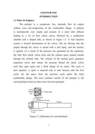 1
CHAPTER ONE
INTRODUCTION
1.1 Pulse Jet Engines:
The pulsejet is a compressor less, unsteady flow jet engine
without wave pre-compression of the combustible charge. A pulsejet
is mechanically very simple and consists of a short inlet diffuser
leading to a set of flow check valves, followed by a combustion
chamber and a shaped tube, as shown in Figure 1.1. A fuel injection
system is located downstream of the valves. The air flowing into the
engine through the valves is mixed with a fuel spray, and the mixture
is ignited. As a result of the pressure rise generated by the explosion,
the inlet flow check valves close and the exhaust gases expand outside
through the exhaust tube. The exhaust of the burned gases generates
expansion waves that reduce the pressure behind the check valves
until they open again and a fresh charge of air enters. The cycle is
then repeated. A spark is required only to start because after the first
cycle, the hot gases from the previous cycle ignite the fresh
combustible charge. The most common version of the pulsejet is the
valved pulsejet; however, there exist valve less pulsejets.
Figure 1.1: Schematic of a valved pulsejet
 