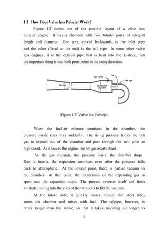 2
1.2 How Does Valve less Pulsejet Work?
Figure 1.2 shows one of the possible layout of a valve less
pulsejet engine. It has a chamber with two tubular ports of unequal
length and diameter. One port, curved backwards, is the inlet pipe
and the other (flared at the end) is the tail pipe. In some other valve
less engines, it is the exhaust pipe that is bent into the U-shape, but
the important thing is that both ports point in the same direction.
Figure 1.2: Valve less Pulsejet
When the fuel-air mixture combusts in the chamber, the
pressure inside rises very suddenly. The rising pressure forces the hot
gas to expand out of the chamber and pass through the two ports at
high speed. As it leaves the engine, the hot gas exerts thrust.
As the gas expands, the pressure inside the chamber drops.
Due to inertia, the expansion continues even after the pressure falls
back to atmospheric. At the lowest point, there is partial vacuum in
the chamber. At that point, the momentum of the expanding gas is
spent and the expansion stops. The process reverses itself and fresh
air starts rushing into the ends of the two ports to fill the vacuum.
At the intake side, it quickly passes through the short tube,
enters the chamber and mixes with fuel. The tailpipe, however, is
rather longer than the intake, so that it takes incoming air longer to
 