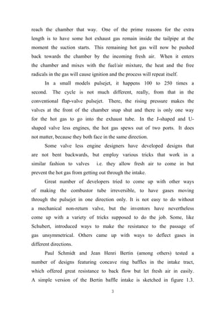 3
reach the chamber that way. One of the prime reasons for the extra
length is to have some hot exhaust gas remain inside the tailpipe at the
moment the suction starts. This remaining hot gas will now be pushed
back towards the chamber by the incoming fresh air. When it enters
the chamber and mixes with the fuel/air mixture, the heat and the free
radicals in the gas will cause ignition and the process will repeat itself.
In a small models pulsejet, it happens 100 to 250 times a
second. The cycle is not much different, really, from that in the
conventional flap-valve pulsejet. There, the rising pressure makes the
valves at the front of the chamber snap shut and there is only one way
for the hot gas to go into the exhaust tube. In the J-shaped and U-
shaped valve less engines, the hot gas spews out of two ports. It does
not matter, because they both face in the same direction.
Some valve less engine designers have developed designs that
are not bent backwards, but employ various tricks that work in a
similar fashion to valves i.e. they allow fresh air to come in but
prevent the hot gas from getting out through the intake.
Great number of developers tried to come up with other ways
of making the combustor tube irreversible, to have gases moving
through the pulsejet in one direction only. It is not easy to do without
a mechanical non-return valve, but the inventors have nevertheless
come up with a variety of tricks supposed to do the job. Some, like
Schubert, introduced ways to make the resistance to the passage of
gas unsymmetrical. Others came up with ways to deflect gases in
different directions.
Paul Schmidt and Jean Henri Bertin (among others) tested a
number of designs featuring concave ring baffles in the intake tract,
which offered great resistance to back flow but let fresh air in easily.
A simple version of the Bertin baffle intake is sketched in figure 1.3.
 