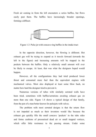 4
Fresh air coming in from the left encounters a series baffles, but flows
easily past them. The baffles have increasingly broader openings,
forming a diffuser.
Figure 1.3: Pulse jet with concave ring baffles in the intake tract
In the opposite direction, however, the flowing is different. Hot
exhaust gas will be trying to expand as it travels forward (towards the
left in the figure) and increasing amounts will be trapped in the
pockets between the baffles. Only a relatively small amount will ever
be likely to escape. At least, that was what the designers hoped would
happen.
However, all the configurations they had tried produced lower
thrust and consumed more fuel than the equivalent engines with
mechanical valves. Most also displayed at least some blow back, no
matter how hard the designer tried to prevent it.
Numerous versions of tubes with similarly serrated walls have
been tried, sometimes with baffles/serrations awaiting exhaust gas on
more than one side. Figure 1.4 shows a typical design of that family,
from the pen of a man better known for pulsejets with valves.
The problem with most serrated designs is that the return flow
is not impeded as much as their inventors would like because the
exhaust gas quickly fills the small concave ‘pockets’ in the tube sides
and forms cushions of pressurized dead air or small trapped vortices,
which offer little resistance to the passing stream. Under some
 