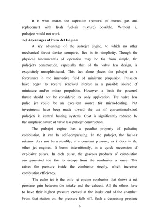 6
It is what makes the aspiration (removal of burned gas and
replacement with fresh fuel-air mixture) possible. Without it,
pulsejets would not work.
1.4 Advantages of Pulse Jet Engine:
A key advantage of the pulsejet engine, to which no other
mechanical thrust device compares, lies in its simplicity. Though the
physical fundamentals of operation may be far from simple, the
pulsejet's construction, especially that of the valve less design, is
exquisitely unsophisticated. This fact alone places the pulsejet as a
forerunner in the innovative field of miniature propulsion. Pulsejets
have begun to receive renewed interest as a possible source of
miniature and/or micro propulsion. However, a basis for powered
thrust should not be considered its only application. The valve less
pulse jet could be an excellent source for micro-heating. Past
investments have been made toward the use of conventional-sized
pulsejets in central heating systems. Cost is significantly reduced by
the simplistic nature of valve less pulsejet construction.
The pulsejet engine has a peculiar property of pulsating
combustion, it can be self-compressing. In the pulsejet, the fuel-air
mixture does not burn steadily, at a constant pressure, as it does in the
other jet engines. It burns intermittently, in a quick succession of
explosive pulses. In each pulse, the gaseous products of combustion
are generated too fast to escape from the combustor at once. This
raises the pressure inside the combustor steeply, which increases
combustion efficiency.
The pulse jet is the only jet engine combustor that shows a net
pressure gain between the intake and the exhaust. All the others have
to have their highest pressure created at the intake end of the chamber.
From that station on, the pressure falls off. Such a decreasing pressure
 