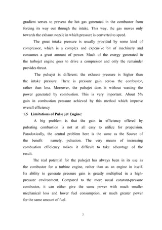 7
gradient serves to prevent the hot gas generated in the combustor from
forcing its way out through the intake. This way, the gas moves only
towards the exhaust nozzle in which pressure is converted to speed.
The great intake pressure is usually provided by some kind of
compressor, which is a complex and expensive bit of machinery and
consumes a great amount of power. Much of the energy generated in
the turbojet engine goes to drive a compressor and only the remainder
provides thrust.
The pulsejet is different; the exhaust pressure is higher than
the intake pressure. There is pressure gain across the combustor,
rather than loss. Moreover, the pulsejet does it without wasting the
power generated by combustion. This is very important. About 5%
gain in combustion pressure achieved by this method which improve
overall efficiency
1.5 Limitations of Pulse jet Engine:
A big problem is that the gain in efficiency offered by
pulsating combustion is not at all easy to utilize for propulsion.
Paradoxically, the central problem here is the same as the Source of
the benefit namely, pulsation. The very means of increasing
combustion efficiency makes it difficult to take advantage of the
result.
The real potential for the pulsejet has always been in its use as
the combustor for a turbine engine, rather than as an engine in itself.
Its ability to generate pressure gain is greatly multiplied in a high-
pressure environment. Compared to the more usual constant-pressure
combustor, it can either give the same power with much smaller
mechanical loss and lower fuel consumption, or much greater power
for the same amount of fuel.
 