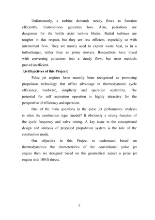8
Unfortunately, a turbine demands steady flows to function
efficiently. Unsteadiness generates loss. Also, pulsations are
dangerous for the brittle axial turbine blades. Radial turbines are
tougher in that respect, but they are less efficient, especially so with
intermittent flow. They are mostly used to exploit waste heat, as in a
turbocharger, rather than as prime movers. Researchers have toyed
with converting pulsations into a steady flow, but most methods
proved inefficient.
1.6 Objectives of this Project:
Pulse jet engines have recently been recognized as promising
propulsion technology that offers advantage in thermodynamic cycle
efficiency, hardware, simplicity and operation scalability. The
potential for self aspiration operation is highly attractive for the
perspective of efficiency and operation.
One of the main questions in the pulse jet performance analysis
is what the combustion type (mode)? It obviously a strong function of
the cycle frequency and valve timing. A key issue in the conceptional
design and analysis of proposed propulation system is the role of the
combustion mode.
Our objective in this Project to understand based on
thermodynamics the characteristics of the conventional pulse jet
engine then we designed based on the geometrical aspect a pulse jet
engine with 100 lb thrust.
 