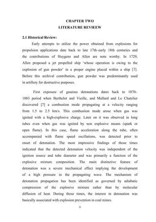 9
CHAPTER TWO
LITERATURE REVIEEW
2.1 Historical Review:
Early attempts to utilize the power obtained from explosions for
propulsion applications date back to late 17th–early 18th centuries and
the contributions of Huygens and Allen are note worthy. In 1729,
Allen proposed a jet propelled ship ‘whose operation is owing to the
explosion of gun powder’ in a proper engine placed within a ship [7].
Before this archival contribution, gun powder was predominantly used
in artillery for destructive purposes.
First exposure of gaseous detonations dates back to 1870–
1883 period when Berthelot and Vieille, and Mallard and Le Chatelier
discovered [7] a combustion mode propagating at a velocity ranging
from 1.5 to 2.5 km/s. This combustion mode arose when gas was
ignited with a high-explosive charge. Later on it was observed in long
tubes even when gas was ignited by non explosive means (spark or
open flame). In this case, flame acceleration along the tube, often
accompanied with flame speed oscillations, was detected prior to
onset of detonation. The most impressive findings of those times
indicated that the detected detonation velocity was independent of the
ignition source and tube diameter and was primarily a function of the
explosive mixture composition. The main distinctive feature of
detonation was a severe mechanical effect implying the development
of a high pressure in the propagating wave. The mechanism of
detonation propagation has been identified as governed by adiabatic
compression of the explosive mixture rather than by molecular
diffusion of heat. During those times, the interest in detonation was
basically associated with explosion prevention in coal mines.
 
