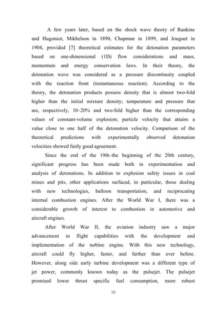 10
A few years later, based on the shock wave theory of Rankine
and Hugoniot, Mikhelson in 1890, Chapman in 1899, and Jouguet in
1904, provided [7] theoretical estimates for the detonation parameters
based on one-dimensional (1D) flow considerations and mass,
momentum and energy conservation laws. In their theory, the
detonation wave was considered as a pressure discontinuity coupled
with the reaction front (instantaneous reaction). According to the
theory, the detonation products possess density that is almost two-fold
higher than the initial mixture density; temperature and pressure that
are, respectively, 10–20% and two-fold higher than the corresponding
values of constant-volume explosion; particle velocity that attains a
value close to one half of the detonation velocity. Comparison of the
theoretical predictions with experimentally observed detonation
velocities showed fairly good agreement.
Since the end of the 19th–the beginning of the 20th century,
significant progress has been made both in experimentation and
analysis of detonations. In addition to explosion safety issues in coal
mines and pits, other applications surfaced, in particular, those dealing
with new technologies, balloon transportation, and reciprocating
internal combustion engines. After the World War I, there was a
considerable growth of interest to combustion in automotive and
aircraft engines.
After World War II, the aviation industry saw a major
advancement in flight capabilities with the development and
implementation of the turbine engine. With this new technology,
aircraft could fly higher, faster, and farther than ever before.
However, along side early turbine development was a different type of
jet power, commonly known today as the pulsejet. The pulsejet
promised lower thrust specific fuel consumption, more robust
 