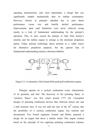 11
operating characteristics, and, most importantly, a design that was
significantly simpler mechanically than its turbine counterparts.
However, interest in pulsejets subsided due to poor thrust
performance versus size and horrific decibel performance.
Improvements upon such limitations were never achieved owing
mostly to a lack of fundamental understanding for the pulsejet’s
operation. This, in turn, caused the pulsejet to fade from history’s
timeline and the turbine engine to emerge as the dominant propulsion
option. Today, pulsejet technology shows promise as a viable source
for alternative propulsion purposes, but the general lack of
fundamental understanding remains a foremost inhibiter.
Figure 2.1: A schematic of the Esnaut-Peltr push-pull combustion engine.
Pulsejets operate on a cyclical combustion event, characteristic
of its geometry and fuel. The discovery of the pulsating flame, or
“sensitive flame,” was first noted around 1777 [5]. Conceptual
designs of pulsating combustion devices then followed almost one and
a half centuries later. It was not until the turn of the 20
th
century that
the possibility of a cyclical combustion engine was realized and
documented. Two French engineers, Esnault and Peltrie, patented a
design for an engine that drove a turbine wheel. This engine worked
based on the principle of two opposing pulsating combustion columns
 