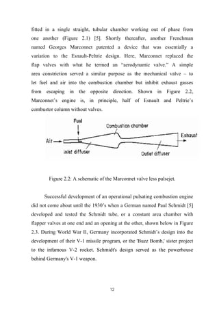 12
fitted in a single straight, tubular chamber working out of phase from
one another (Figure 2.1) [5]. Shortly thereafter, another Frenchman
named Georges Marconnet patented a device that was essentially a
variation to the Esnault-Peltrie design. Here, Marconnet replaced the
flap valves with what he termed an “aerodynamic valve.” A simple
area constriction served a similar purpose as the mechanical valve – to
let fuel and air into the combustion chamber but inhibit exhaust gasses
from escaping in the opposite direction. Shown in Figure 2.2,
Marconnet’s engine is, in principle, half of Esnault and Peltrie’s
combustor column without valves.
Figure 2.2: A schematic of the Marconnet valve less pulsejet.
Successful development of an operational pulsating combustion engine
did not come about until the 1930’s when a German named Paul Schmidt [5]
developed and tested the Schmidt tube, or a constant area chamber with
flapper valves at one end and an opening at the other, shown below in Figure
2.3. During World War II, Germany incorporated Schmidt’s design into the
development of their V-1 missile program, or the 'Buzz Bomb,' sister project
to the infamous V-2 rocket. Schmidt's design served as the powerhouse
behind Germany's V-1 weapon.
 