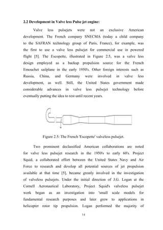 14
2.2 Development in Valve less Pulse jet engine:
Valve less pulsejets were not an exclusive American
development. The French company SNECMA (today a child company
to the SAFRAN technology group of Paris, France), for example, was
the first to use a valve less pulsejet for commercial use in powered
flight [5]. The Escopette, illustrated in Figure 2.5, was a valve less
design employed as a backup propulsion source for the French
Emouchet sailplane in the early 1950's. Other foreign interests such as
Russia, China, and Germany were involved in valve less
development, as well. Still, the United States government made
considerable advances in valve less pulsejet technology before
eventually putting the idea to rest until recent years.
Figure 2.5: The French 'Escopette' valveless pulsejet.
Two prominent declassified American collaborations are noted
for valve less pulsejet research in the 1950's to early 60's. Project
Squid, a collaborated effort between the United States Navy and Air
Force to research and develop all potential sources of jet propulsion
available at that time [5], became greatly involved in the investigation
of valveless pulsejets. Under the initial direction of J.G. Logan at the
Cornell Aeronautical Laboratory, Project Squid's valveless pulsejet
work began as an investigation into 'small scale models for
fundamental research purposes and later grew to applications in
helicopter rotor tip propulsion. Logan performed the majority of
 