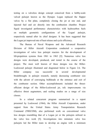 15
testing on a valveless design concept conceived from a hobby-scale
valved pulsejet known as the Dynajet. Logan replaced the flapper
valves by a flat plate, completely closing the jet at one end, and
injected fuel and air directly into the combustion chamber. Project
Squid investigated performance characteristics with hydrocarbon fuels
on multiple geometric configurations of the 'Logan' pulsejet,
respectively named after its chief designer. It has been suggested that
the Logan jet improved rate of heat release and cycle efficiency.
The Bureau of Naval Weapons and the Advanced Research
Division of Hiller Aircraft Corporation conducted a cooperative
investigation of valve less pulsejet reactors for the development of
lift-propulsion systems from 1961 to 1963 [5]. Numerous valve less
designs were developed, produced, and tested in the course of the
project. The most well known of these designs was the Hiller-
Lockwood pulsejet illustrated and diagramed below in Figure 2.6. The
Hiller company was successful in several developmental
breakthroughs in pulsejet research, namely decreasing combustor size
with the advent of converging bulkheads at the entrance and exit of
the combustor section. Other accomplishments included the thrust-
efficient design of the Hiller-Lockwood jet, tsfc improvements via
effective thrust augmenters, and scaling studies on a range of size
classes.
In a related concurrent program summarized in a report
presented by Lockwood (1964), the Hiller Aircraft Corporation, under
support from the United States Army Transportation Research
Command (TRECOM), also performed work on conventional valve
less designs resembling that of a Logan jet or the pulsejets utilized in
the valve less work [5]. Investigations into miniature valve less
pulsejets led the Hiller team to develop an engine with a minimum
 
