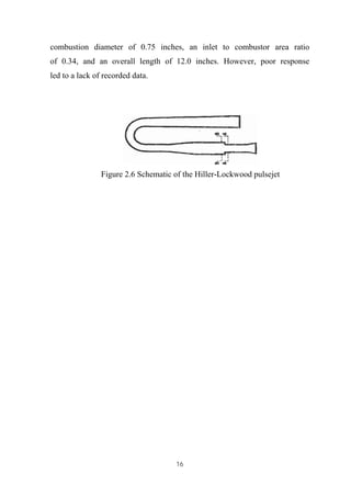 16
combustion diameter of 0.75 inches, an inlet to combustor area ratio
of 0.34, and an overall length of 12.0 inches. However, poor response
led to a lack of recorded data.
Figure 2.6 Schematic of the Hiller-Lockwood pulsejet
 