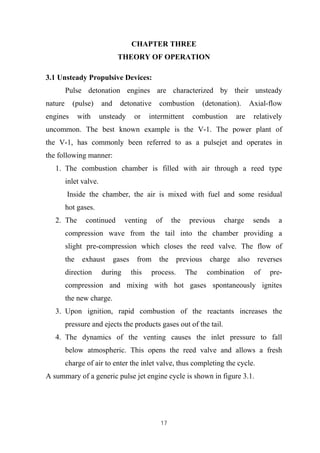 17
CHAPTER THREE
THEORY OF OPERATION
3.1 Unsteady Propulsive Devices:
Pulse detonation engines are characterized by their unsteady
nature (pulse) and detonative combustion (detonation). Axial-flow
engines with unsteady or intermittent combustion are relatively
uncommon. The best known example is the V-1. The power plant of
the V-1, has commonly been referred to as a pulsejet and operates in
the following manner:
1. The combustion chamber is filled with air through a reed type
inlet valve.
Inside the chamber, the air is mixed with fuel and some residual
hot gases.
2. The continued venting of the previous charge sends a
compression wave from the tail into the chamber providing a
slight pre-compression which closes the reed valve. The flow of
the exhaust gases from the previous charge also reverses
direction during this process. The combination of pre-
compression and mixing with hot gases spontaneously ignites
the new charge.
3. Upon ignition, rapid combustion of the reactants increases the
pressure and ejects the products gases out of the tail.
4. The dynamics of the venting causes the inlet pressure to fall
below atmospheric. This opens the reed valve and allows a fresh
charge of air to enter the inlet valve, thus completing the cycle.
A summary of a generic pulse jet engine cycle is shown in figure 3.1.
 
