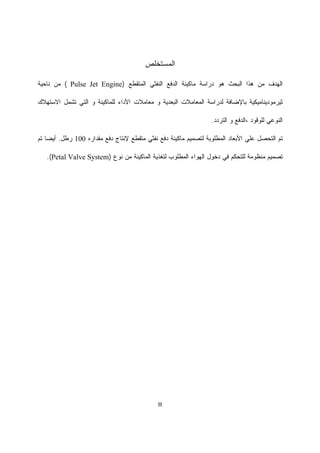 III
‫ﺍﻟﻤ‬‫ﺴﺘ‬‫ﺨﻠﺹ‬
‫ﺍﻟﻤﺘﻘﻁﻊ‬ ‫ﺍﻟﻨﻔﺜﻲ‬ ‫ﺍﻟﺩﻓﻊ‬ ‫ﻤﺎﻜﻴﻨﺔ‬ ‫ﺩﺭﺍﺴﺔ‬ ‫ﻫﻭ‬ ‫ﺍﻟﺒﺤﺙ‬ ‫ﻫﺫﺍ‬ ‫ﻤﻥ‬ ‫ﺍﻟﻬﺩﻑ‬)Pulse Jet Engine(‫ﻨﺎﺤﻴﺔ‬ ‫ﻤﻥ‬
‫ﻟﺩﺭﺍﺴﺔ‬ ‫ﺒﺎﻹﻀﺎﻓﺔ‬ ‫ﺜﻴﺭﻤﻭﺩﻴﻨﺎﻤﻴﻜﻴﺔ‬‫ﻤﻌﺎﻤﻼﺕ‬ ‫ﻭ‬ ‫ﺍﻟﺒﻌﺩﻴﺔ‬ ‫ﺍﻟﻤﻌﺎﻤﻼﺕ‬‫ﺍﻷﺩﺍﺀ‬‫ﺘﺸﻤل‬ ‫ﺍﻟﺘﻲ‬ ‫ﻭ‬ ‫ﻟﻠﻤﺎﻜﻴﻨﺔ‬‫ﺍﻻﺴﺘﻬﻼﻙ‬
‫ﻟﻠﻭﻗﻭﺩ‬ ‫ﺍﻟﻨﻭﻋﻲ‬،‫ﺍﻟﺘﺭﺩﺩ‬ ‫ﻭ‬ ‫ﺍﻟﺩﻓﻊ‬.
‫ﻟﺘﺼ‬ ‫ﺍﻟﻤﻁﻠﻭﺒﺔ‬ ‫ﺍﻷﺒﻌﺎﺩ‬ ‫ﻋﻠﻲ‬ ‫ﺍﻟﺘﺤﺼل‬ ‫ﺘﻡ‬‫ﻤﺘﻘﻁﻊ‬ ‫ﻨﻔﺜﻲ‬ ‫ﺩﻓﻊ‬ ‫ﻤﺎﻜﻴﻨﺔ‬ ‫ﻤﻴﻡ‬‫ﻹﻨﺘﺎﺝ‬‫ﻤﻘﺩﺍﺭﻩ‬ ‫ﺩﻓﻊ‬100‫ﺭﻁل‬.‫ﺘﻡ‬ ‫ﹰ‬‫ﺎ‬‫ﺃﻴﻀ‬
‫ﺍﻟﻤﺎﻜﻴﻨﺔ‬ ‫ﻟﺘﻐﺫﻴﺔ‬ ‫ﺍﻟﻤﻁﻠﻭﺏ‬ ‫ﺍﻟﻬﻭﺍﺀ‬ ‫ﺩﺨﻭل‬ ‫ﻓﻲ‬ ‫ﻟﻠﺘﺤﻜﻡ‬ ‫ﻤﻨﻅﻭﻤﺔ‬ ‫ﺘﺼﻤﻴﻡ‬‫ﻨﻭﻉ‬ ‫ﻤﻥ‬)Petal Valve System.(
 